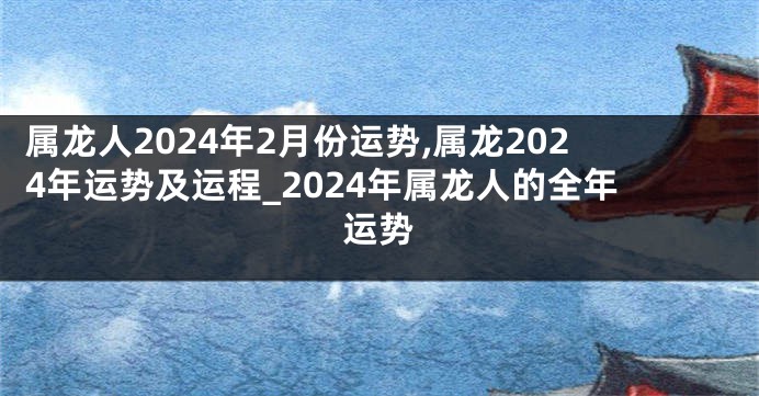 属龙人2024年2月份运势,属龙2024年运势及运程_2024年属龙人的全年运势