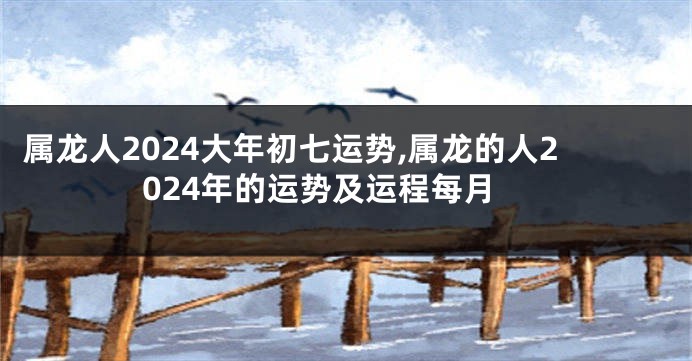 属龙人2024大年初七运势,属龙的人2024年的运势及运程每月