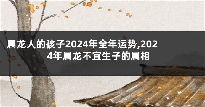 属龙人的孩子2024年全年运势,2024年属龙不宜生子的属相