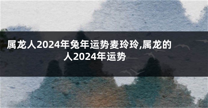 属龙人2024年兔年运势麦玲玲,属龙的人2024年运势