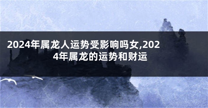 2024年属龙人运势受影响吗女,2024年属龙的运势和财运