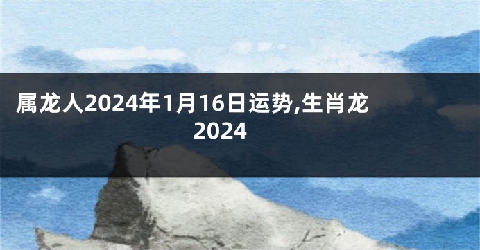 属龙人2024年1月16日运势,生肖龙2024