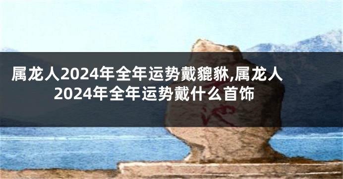 属龙人2024年全年运势戴貔貅,属龙人2024年全年运势戴什么首饰