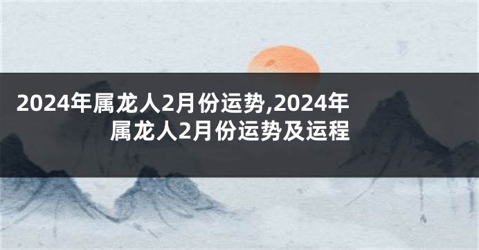 2024年属龙人2月份运势,2024年属龙人2月份运势及运程