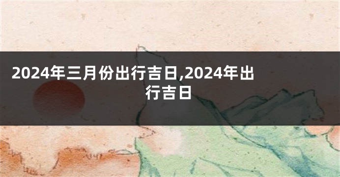 2024年三月份出行吉日,2024年出行吉日