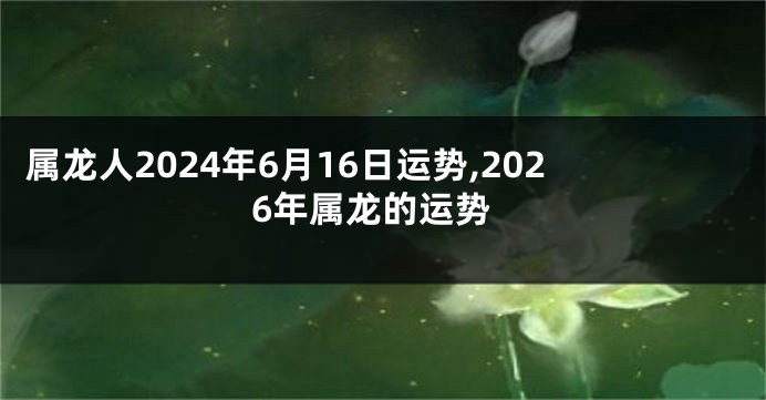 属龙人2024年6月16日运势,2026年属龙的运势