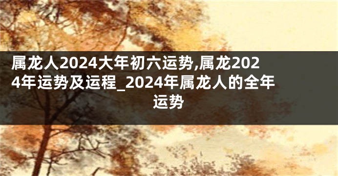 属龙人2024大年初六运势,属龙2024年运势及运程_2024年属龙人的全年运势