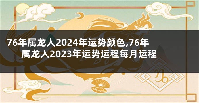 76年属龙人2024年运势颜色,76年属龙人2023年运势运程每月运程