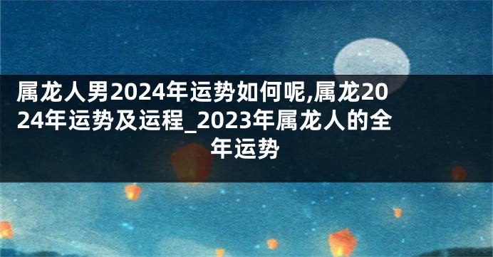 属龙人男2024年运势如何呢,属龙2024年运势及运程_2023年属龙人的全年运势