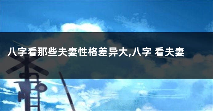 八字看那些夫妻性格差异大,八字 看夫妻