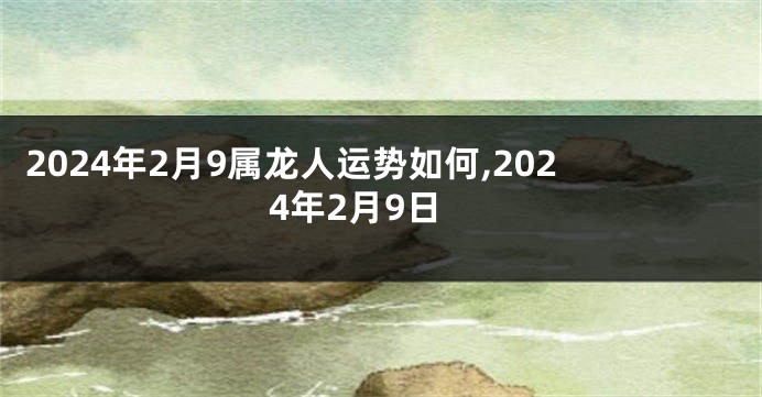 2024年2月9属龙人运势如何,2024年2月9日