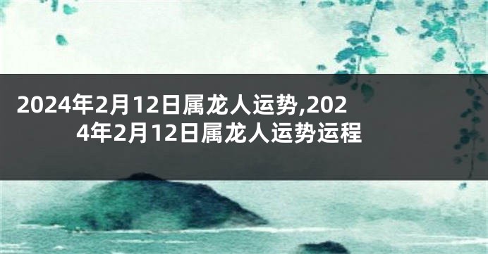 2024年2月12日属龙人运势,2024年2月12日属龙人运势运程