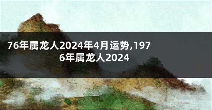 76年属龙人2024年4月运势,1976年属龙人2024