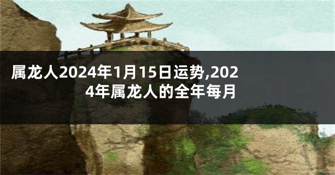 属龙人2024年1月15日运势,2024年属龙人的全年每月