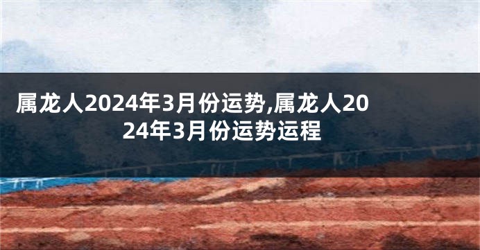 属龙人2024年3月份运势,属龙人2024年3月份运势运程