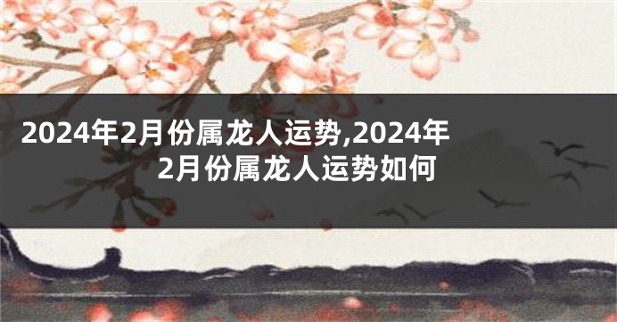 2024年2月份属龙人运势,2024年2月份属龙人运势如何