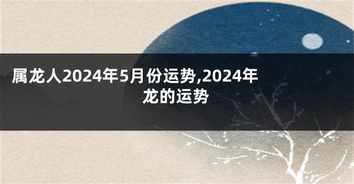 属龙人2024年5月份运势,2024年龙的运势