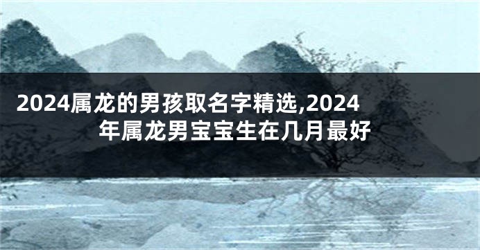 2024属龙的男孩取名字精选,2024年属龙男宝宝生在几月最好