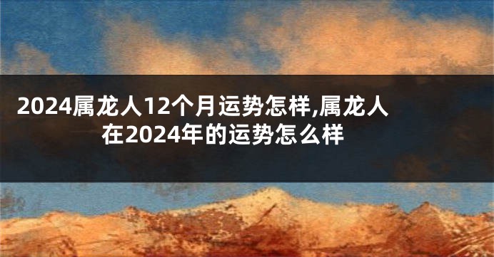 2024属龙人12个月运势怎样,属龙人在2024年的运势怎么样