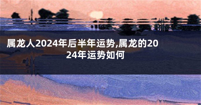 属龙人2024年后半年运势,属龙的2024年运势如何