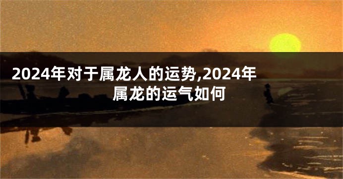 2024年对于属龙人的运势,2024年属龙的运气如何