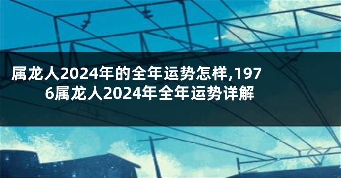 属龙人2024年的全年运势怎样,1976属龙人2024年全年运势详解