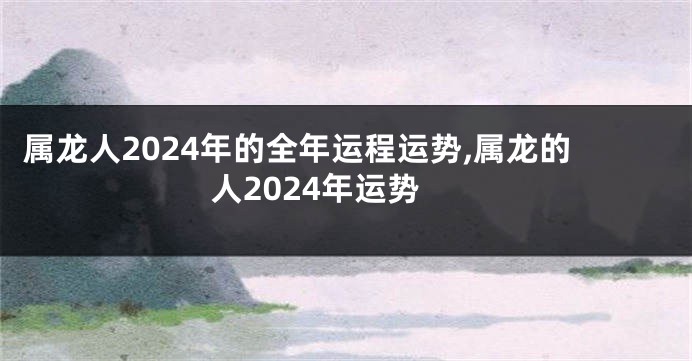 属龙人2024年的全年运程运势,属龙的人2024年运势