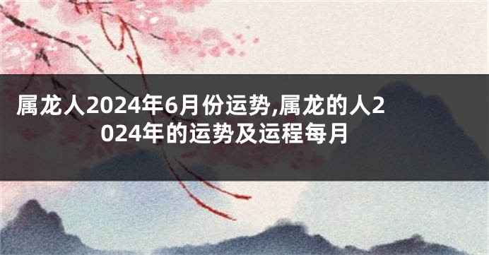 属龙人2024年6月份运势,属龙的人2024年的运势及运程每月