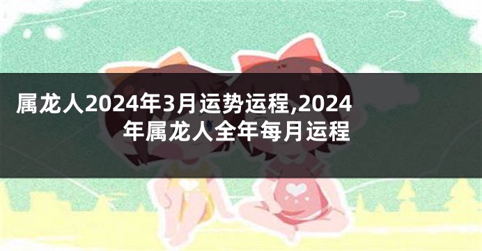 属龙人2024年3月运势运程,2024年属龙人全年每月运程