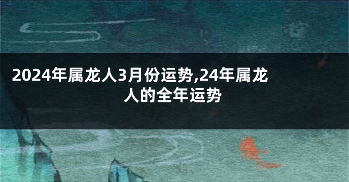 2024年属龙人3月份运势,24年属龙人的全年运势