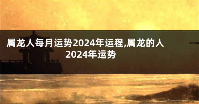 属龙人每月运势2024年运程,属龙的人2024年运势