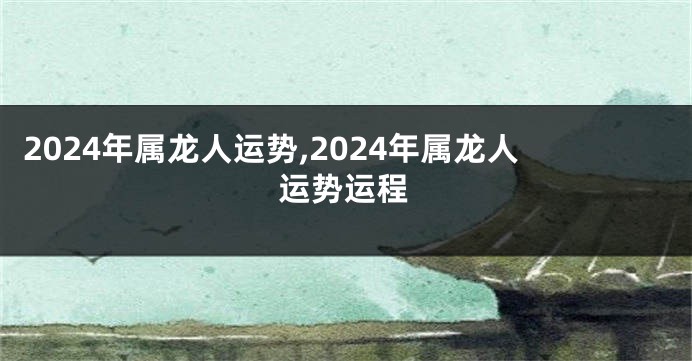 2024年属龙人运势,2024年属龙人运势运程