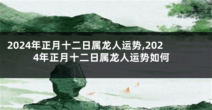 2024年正月十二日属龙人运势,2024年正月十二日属龙人运势如何