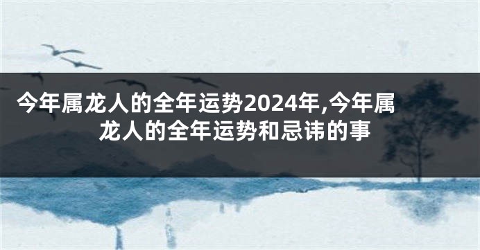 今年属龙人的全年运势2024年,今年属龙人的全年运势和忌讳的事