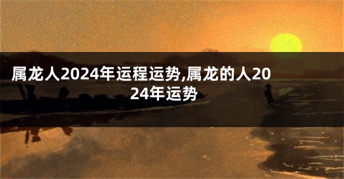 属龙人2024年运程运势,属龙的人2024年运势