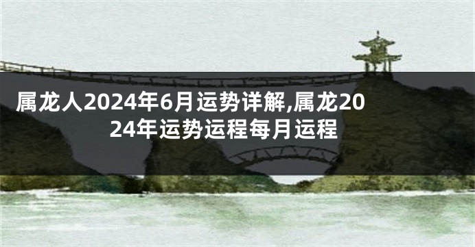 属龙人2024年6月运势详解,属龙2024年运势运程每月运程