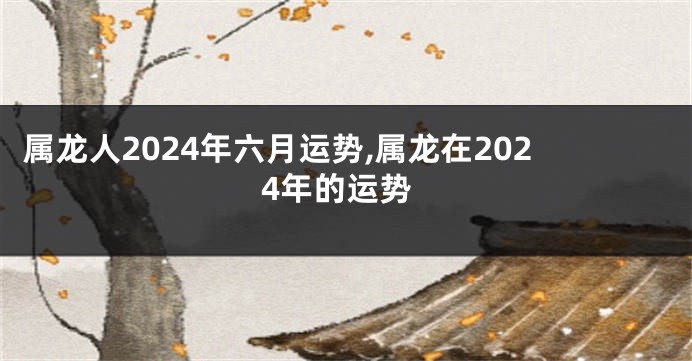 属龙人2024年六月运势,属龙在2024年的运势