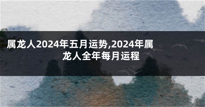 属龙人2024年五月运势,2024年属龙人全年每月运程