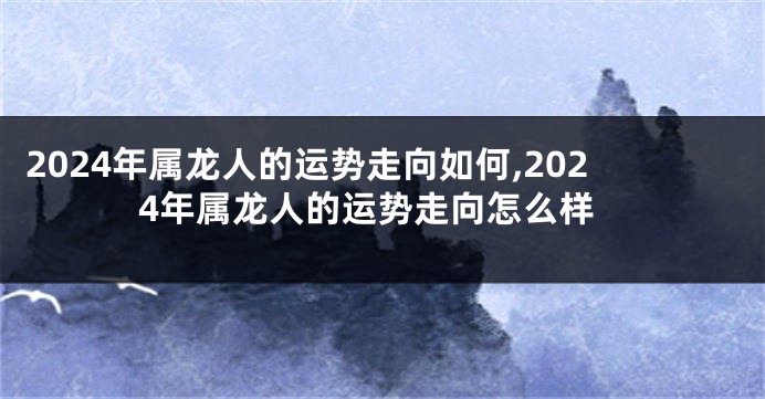 2024年属龙人的运势走向如何,2024年属龙人的运势走向怎么样