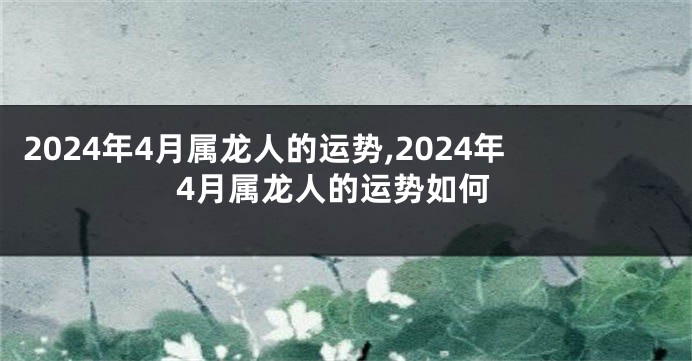 2024年4月属龙人的运势,2024年4月属龙人的运势如何