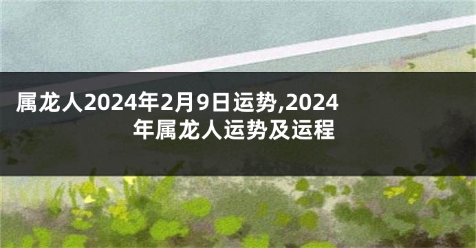 属龙人2024年2月9日运势,2024年属龙人运势及运程