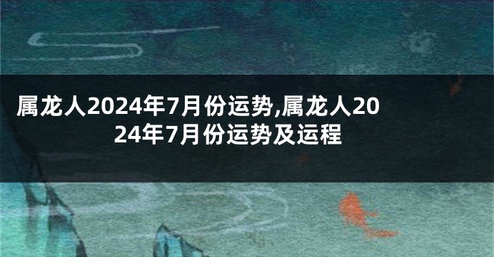 属龙人2024年7月份运势,属龙人2024年7月份运势及运程