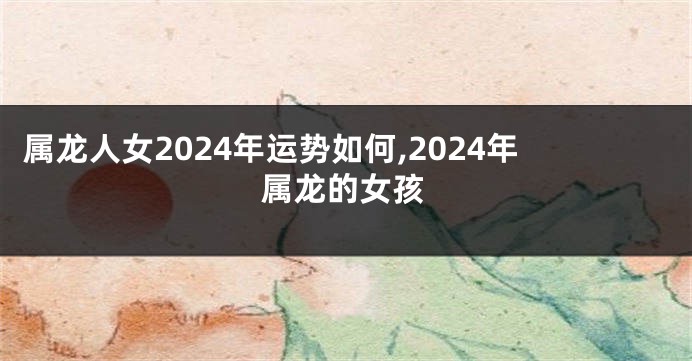 属龙人女2024年运势如何,2024年属龙的女孩