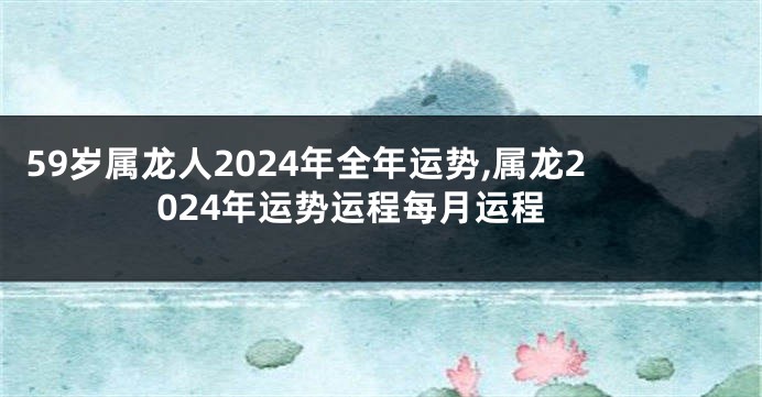 59岁属龙人2024年全年运势,属龙2024年运势运程每月运程