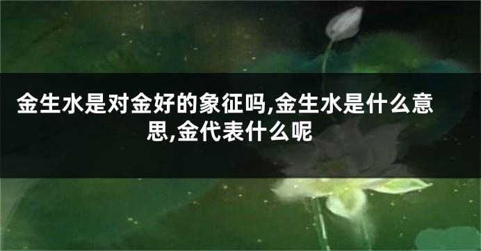 金生水是对金好的象征吗,金生水是什么意思,金代表什么呢