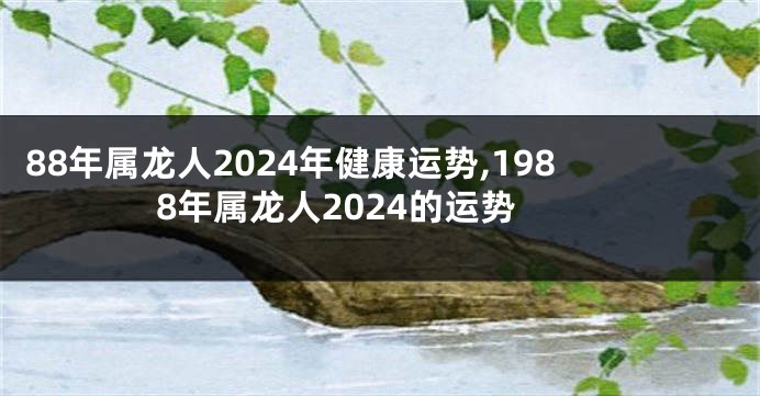 88年属龙人2024年健康运势,1988年属龙人2024的运势