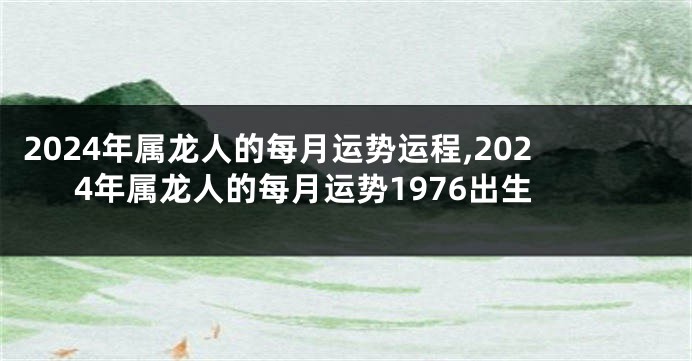 2024年属龙人的每月运势运程,2024年属龙人的每月运势1976出生