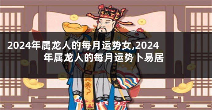 2024年属龙人的每月运势女,2024年属龙人的每月运势卜易居