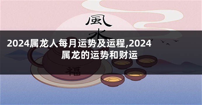 2024属龙人每月运势及运程,2024属龙的运势和财运