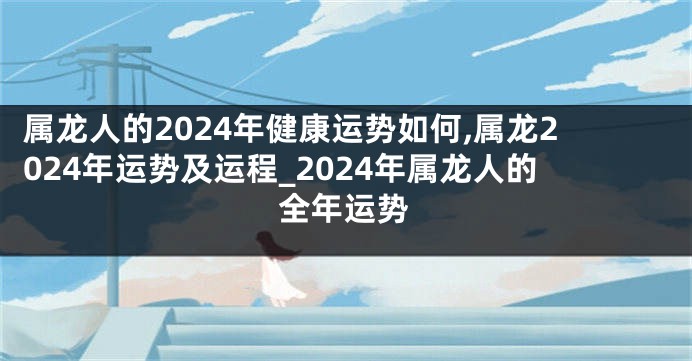 属龙人的2024年健康运势如何,属龙2024年运势及运程_2024年属龙人的全年运势